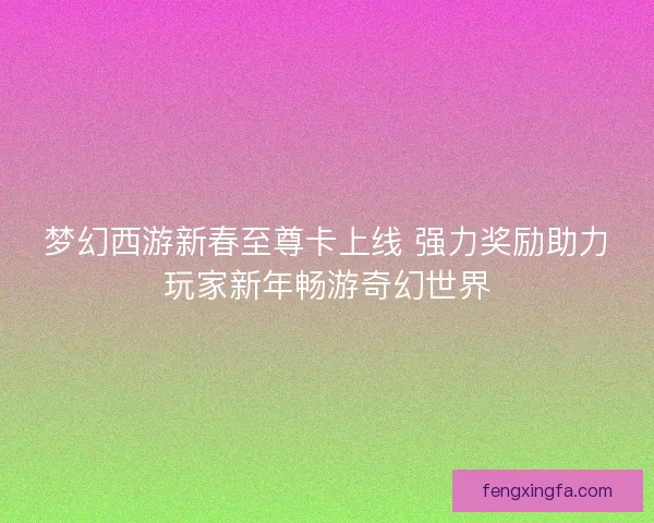 梦幻西游新春至尊卡上线 强力奖励助力玩家新年畅游奇幻世界