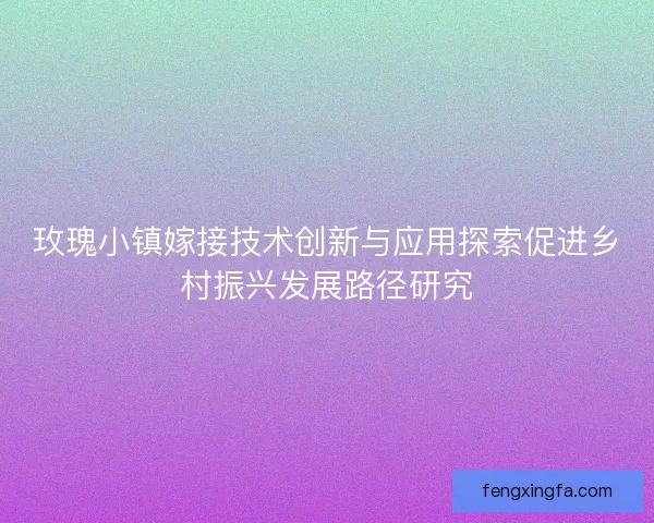 玫瑰小镇嫁接技术创新与应用探索促进乡村振兴发展路径研究