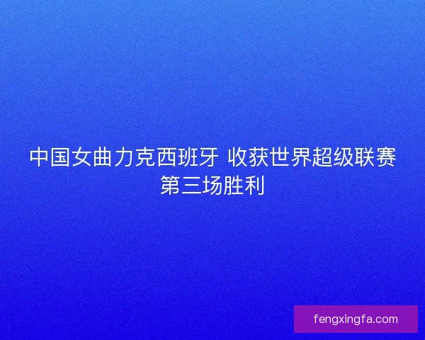 中国女曲力克西班牙 收获世界超级联赛第三场胜利 中国女曲力克西班牙 收获世界超级联赛第三场胜利
