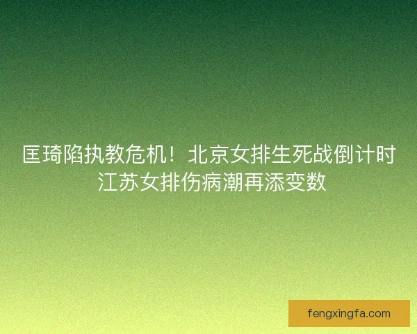 匡琦陷执教危机！北京女排生死战倒计时 江苏女排伤病潮再添变数