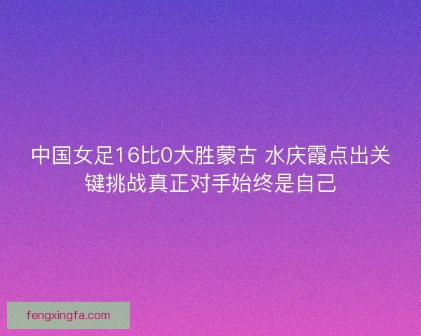 中国女足16比0大胜蒙古 水庆霞点出关键挑战真正对手始终是自己