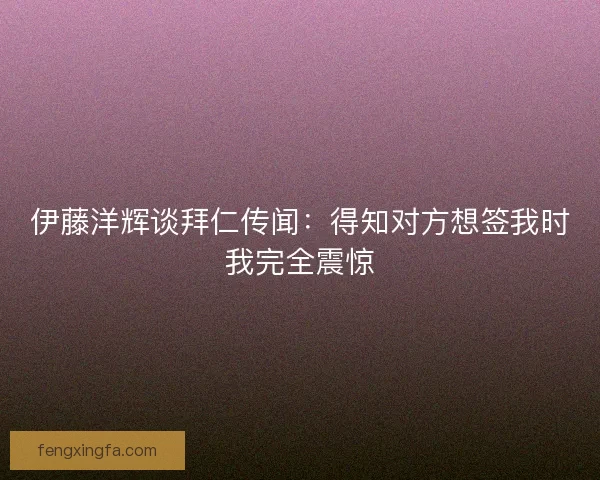 伊藤洋辉谈拜仁传闻：得知对方想签我时我完全震惊