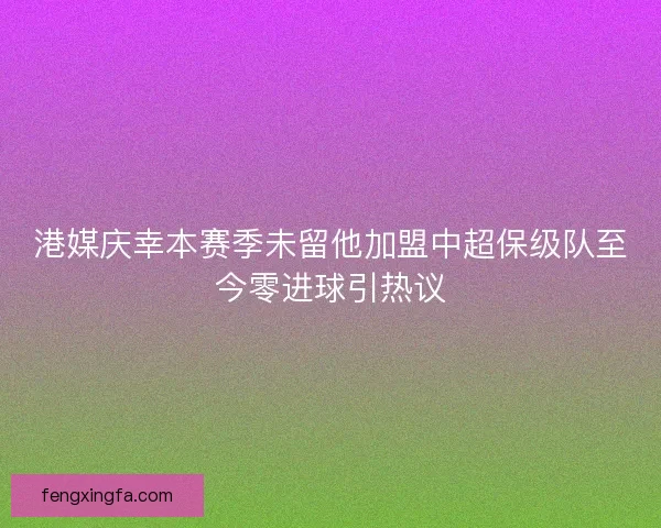 港媒庆幸本赛季未留他加盟中超保级队至今零进球引热议 港媒庆幸本赛季未留他加盟中超保级队至今零进球引热议