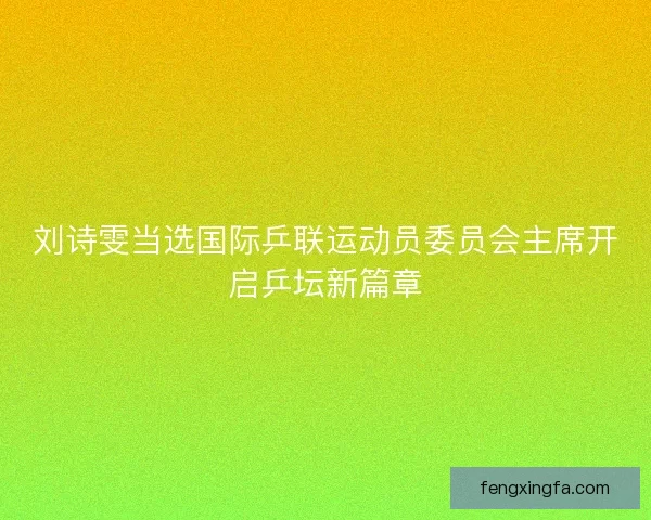 刘诗雯当选国际乒联运动员委员会主席开启乒坛新篇章
