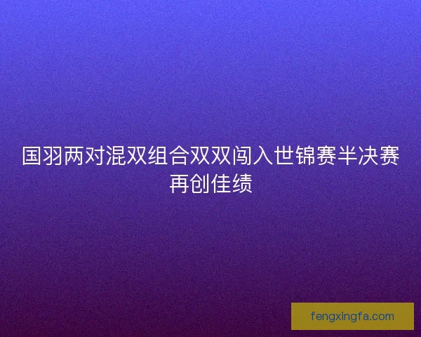 国羽两对混双组合双双闯入世锦赛半决赛再创佳绩