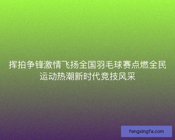 挥拍争锋激情飞扬全国羽毛球赛点燃全民运动热潮新时代竞技风采