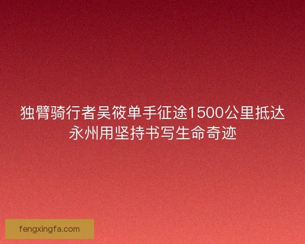 独臂骑行者吴筱单手征途1500公里抵达永州用坚持书写生命奇迹