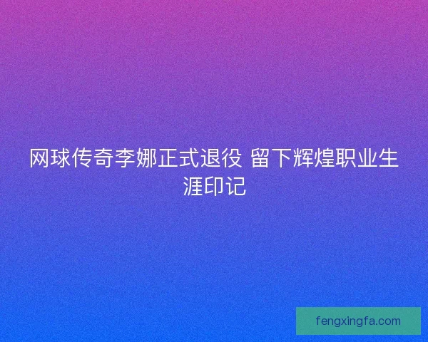 网球传奇李娜正式退役 留下辉煌职业生涯印记