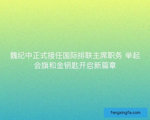 魏纪中正式接任国际排联主席职务 举起会旗和金钥匙开启新篇章