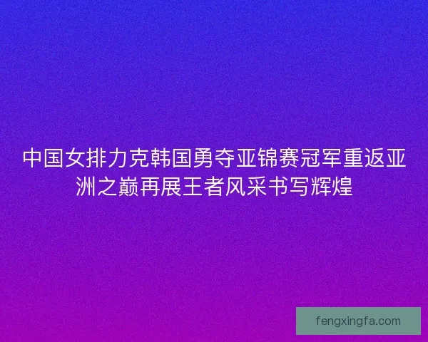 中国女排力克韩国勇夺亚锦赛冠军重返亚洲之巅再展王者风采书写辉煌