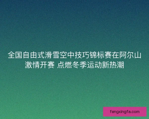 全国自由式滑雪空中技巧锦标赛在阿尔山激情开赛 点燃冬季运动新热潮