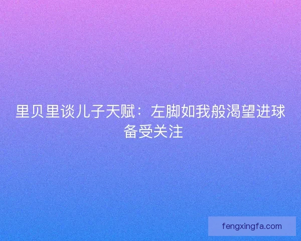 里贝里谈儿子天赋:左脚如我般渴望进球 备受关注 里贝里谈儿子天赋:左脚如我般渴望进球 备受关注