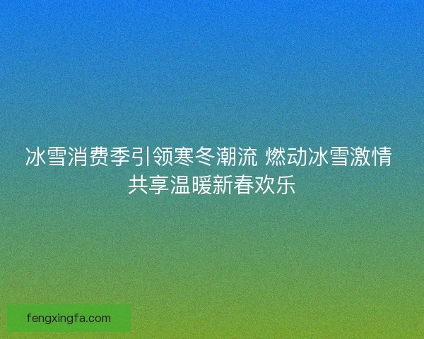 冰雪消费季引领寒冬潮流 燃动冰雪激情 共享温暖新春欢乐