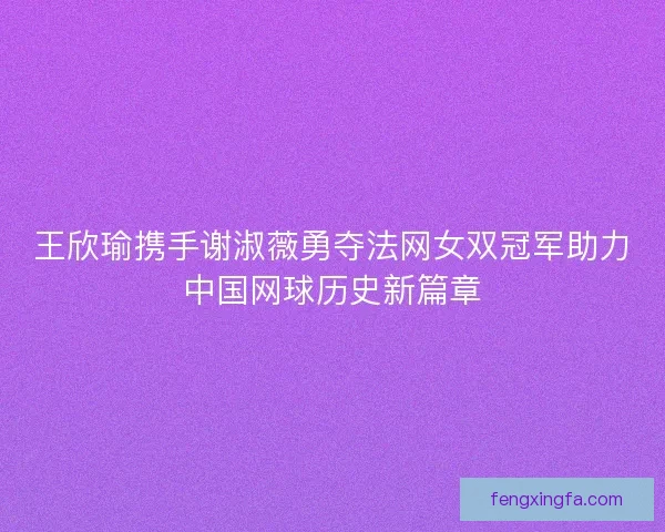王欣瑜携手谢淑薇勇夺法网女双冠军助力中国网球历史新篇章