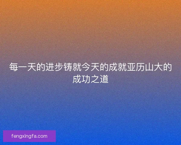 每一天的进步铸就今天的成就亚历山大的成功之道 每一天的进步铸就今天的成就亚历山大的成功之道