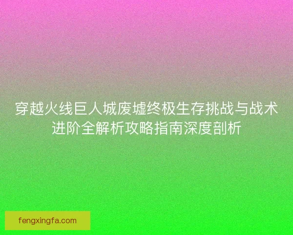 穿越火线巨人城废墟终极生存挑战与战术进阶全解析攻略指南深度剖析 穿越火线巨人城废墟终极生存挑战与战术进阶全解析攻略指南深度剖析